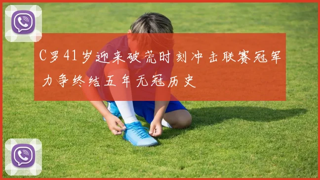 C罗41岁迎来破荒时刻冲击联赛冠军力争终结五年无冠历史