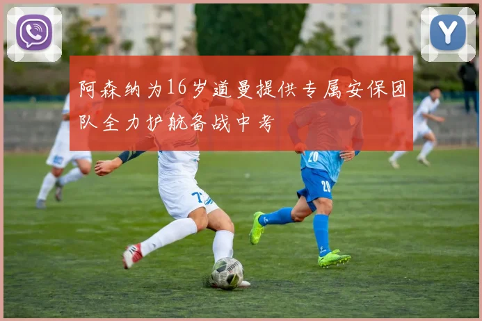 阿森纳为16岁道曼提供专属安保团队全力护航备战中考