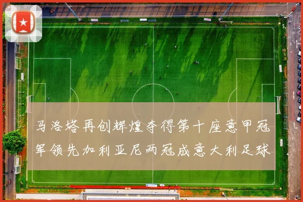 马洛塔再创辉煌夺得第十座意甲冠军领先加利亚尼两冠成意大利足球传奇