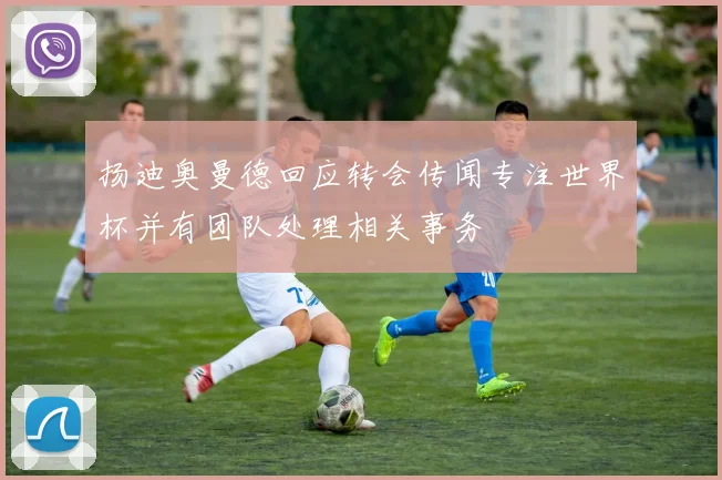 扬迪奥曼德回应转会传闻专注世界杯并有团队处理相关事务