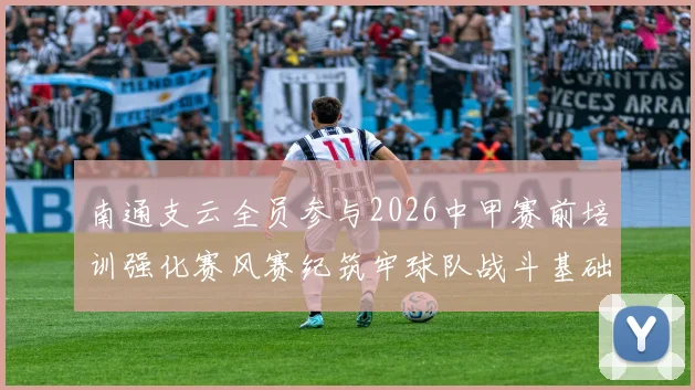 南通支云全员参与2026中甲赛前培训强化赛风赛纪筑牢球队战斗基础