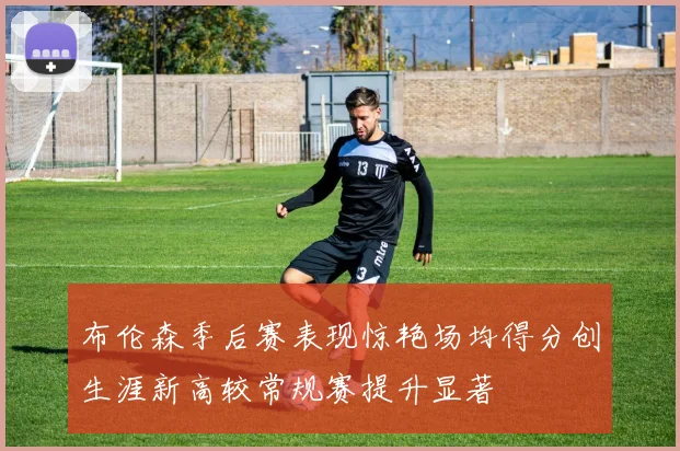布伦森季后赛表现惊艳场均得分创生涯新高较常规赛提升显著