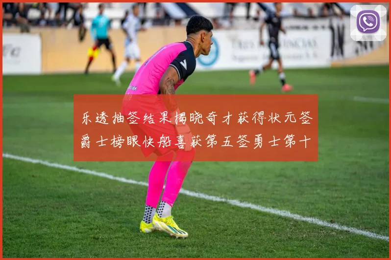 乐透抽签结果揭晓奇才获得状元签爵士榜眼快船喜获第五签勇士第十一雷霆第十二