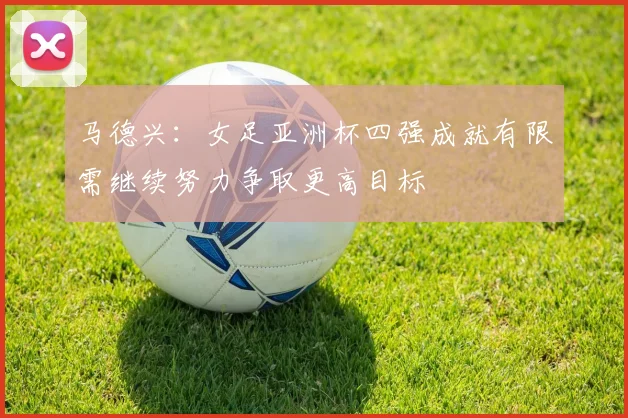 马德兴：女足亚洲杯四强成就有限需继续努力争取更高目标