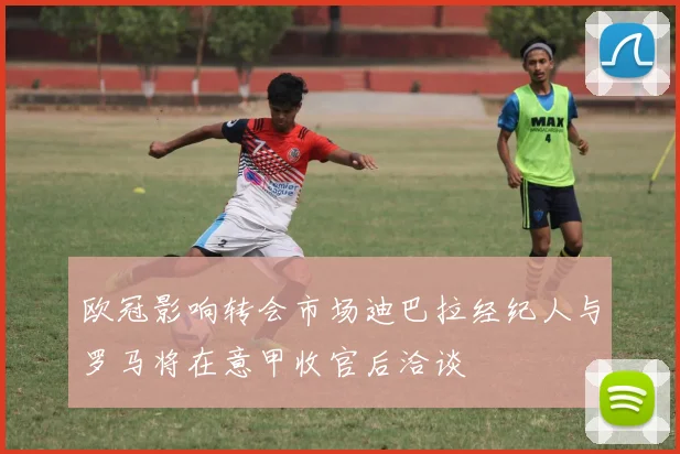 欧冠影响转会市场迪巴拉经纪人与罗马将在意甲收官后洽谈