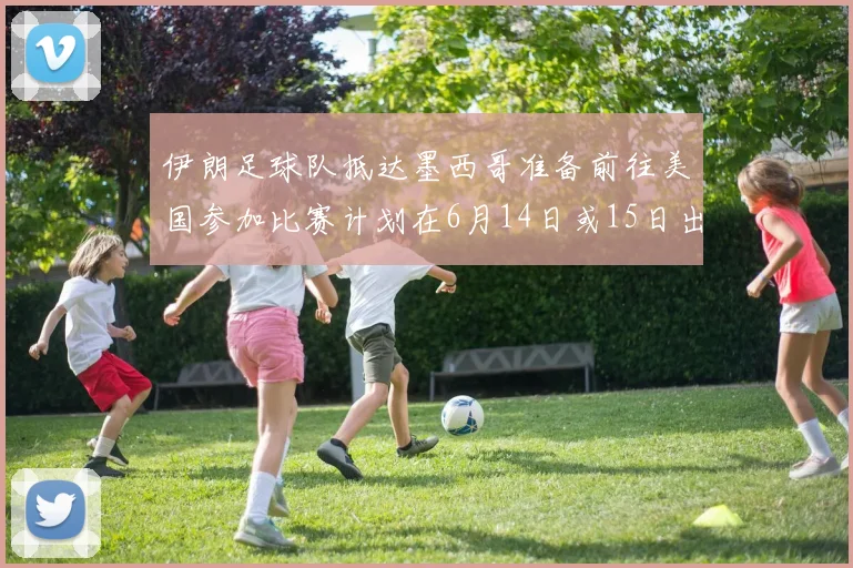 伊朗足球队抵达墨西哥准备前往美国参加比赛计划在6月14日或15日出发