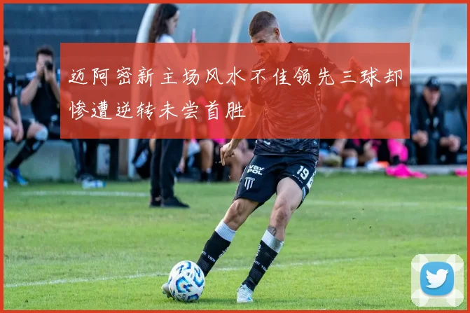 迈阿密新主场风水不佳领先三球却惨遭逆转未尝首胜