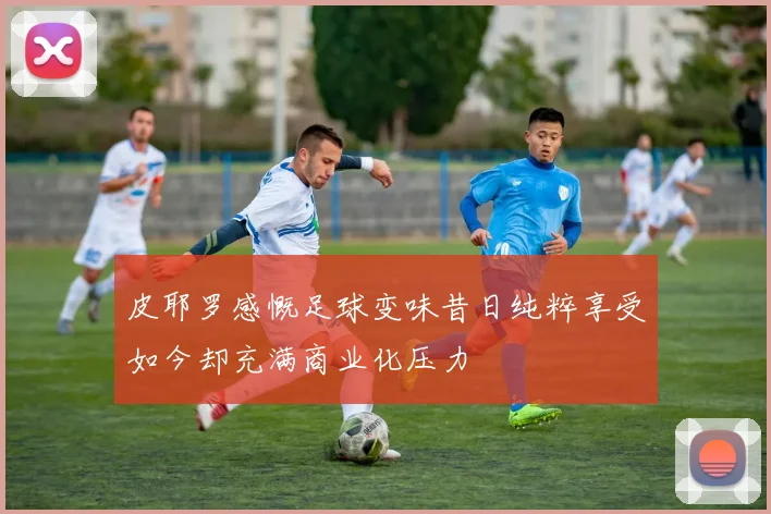 皮耶罗感慨足球变味昔日纯粹享受如今却充满商业化压力