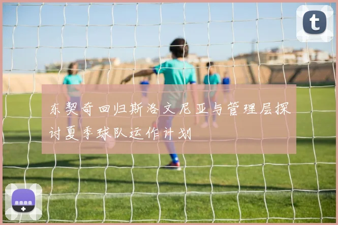 东契奇回归斯洛文尼亚与管理层探讨夏季球队运作计划