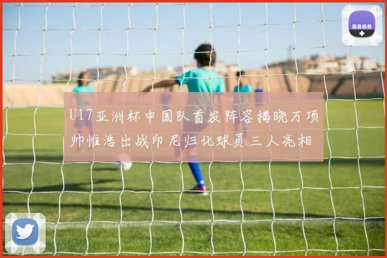 U17亚洲杯中国队首发阵容揭晓万项帅惟浩出战印尼归化球员三人亮相